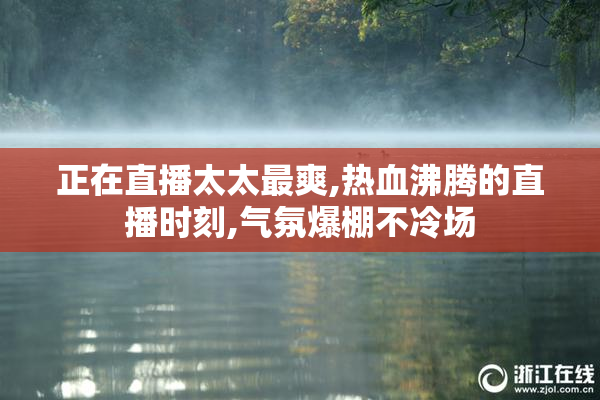 正在直播太太最爽,热血沸腾的直播时刻,气氛爆棚不冷场