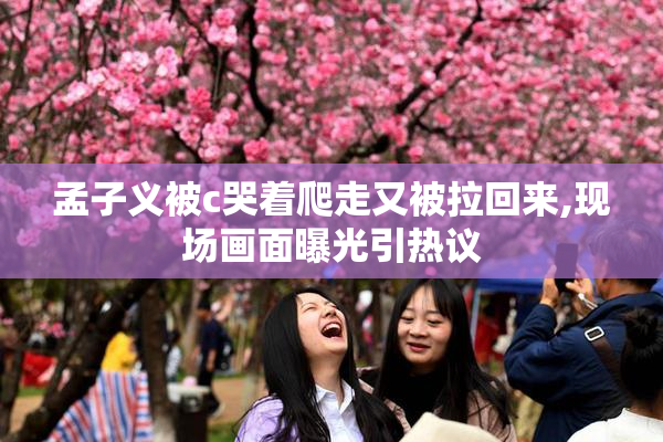 孟子义被c哭着爬走又被拉回来,现场画面曝光引热议