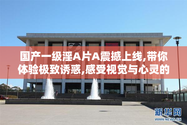 国产一级淫A片A震撼上线,带你体验极致诱惑,感受视觉与心灵的双重