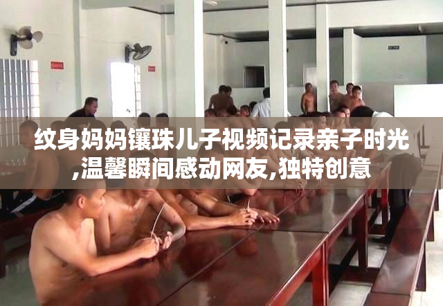 纹身妈妈镶珠儿子视频记录亲子时光,温馨瞬间感动网友,独特创意