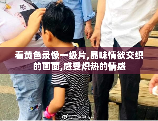 看黄色录像一级片,品味情欲交织的画面,感受炽热的情感