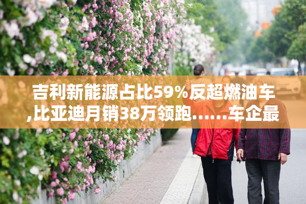 吉利新能源占比59%反超燃油车,比亚迪月销38万领跑……车企最新