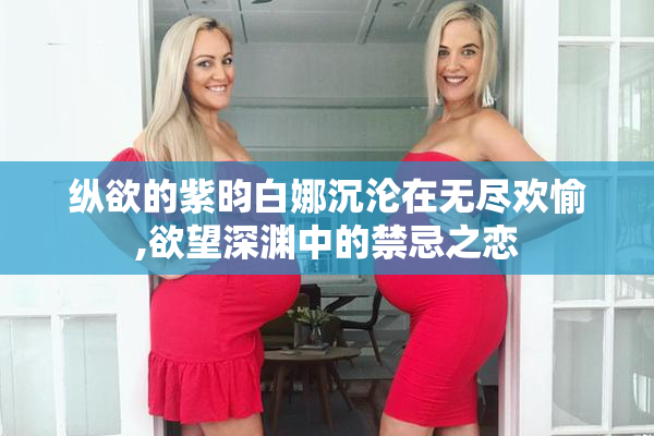 纵欲的紫昀白娜沉沦在无尽欢愉,欲望深渊中的禁忌之恋