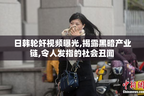 日韩轮奸视频曝光,揭露黑暗产业链,令人发指的社会丑闻