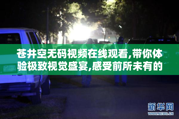 苍井空无码视频在线观看,带你体验极致视觉盛宴,感受前所未有的
