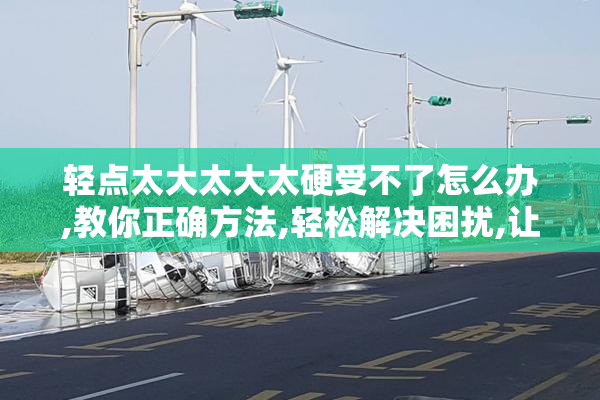轻点太大太大太硬受不了怎么办,教你正确方法,轻松解决困扰,让体验