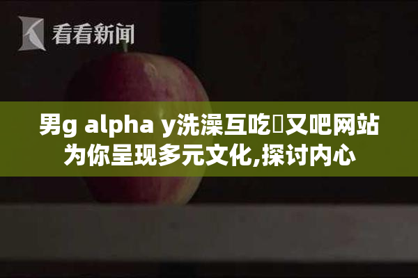 男g alpha y洗澡互吃鳮又吧网站为你呈现多元文化,探讨内心