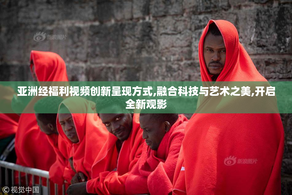 亚洲经福利视频创新呈现方式,融合科技与艺术之美,开启全新观影
