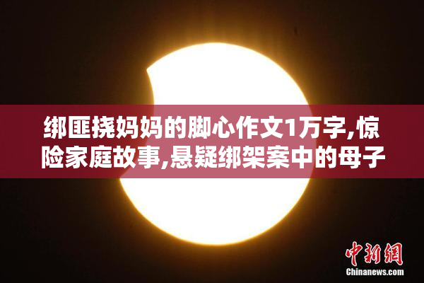 绑匪挠妈妈的脚心作文1万字,惊险家庭故事,悬疑绑架案中的母子温情