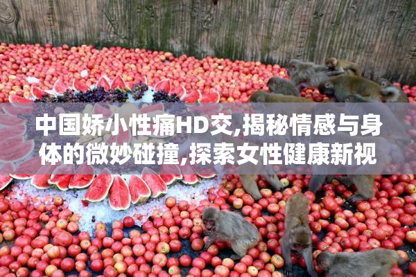 中国娇小性痛HD交,揭秘情感与身体的微妙碰撞,探索女性健康新视角