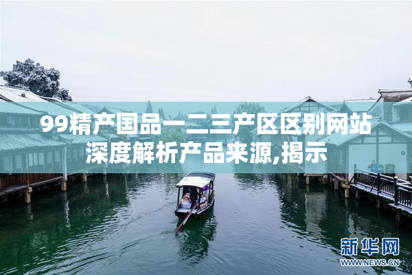 99精产国品一二三产区区别网站深度解析产品来源,揭示