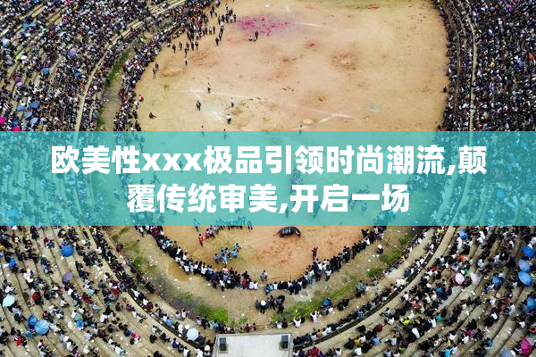 欧美性xxx极品引领时尚潮流,颠覆传统审美,开启一场