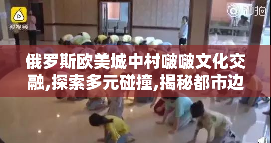 俄罗斯欧美城中村啵啵文化交融,探索多元碰撞,揭秘都市边缘的潮流
