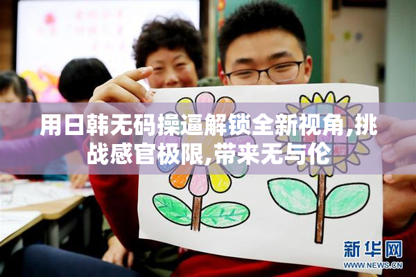 用日韩无码操逼解锁全新视角,挑战感官极限,带来无与伦