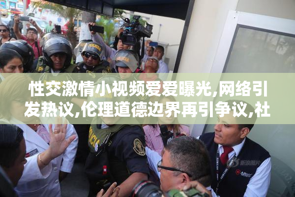 性交激情小视频爱爱曝光,网络引发热议,伦理道德边界再引争议,社会