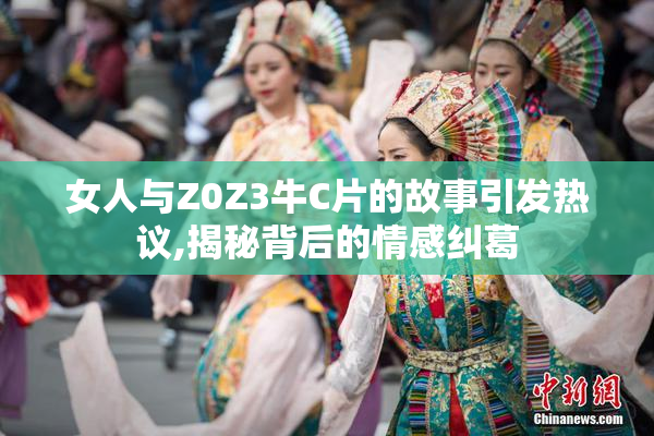 女人与Z0Z3牛C片的故事引发热议,揭秘背后的情感纠葛