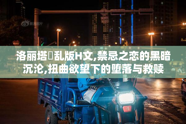 洛丽塔婬乱版H文,禁忌之恋的黑暗沉沦,扭曲欲望下的堕落与救赎