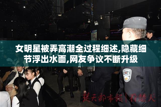 女明星被弄高潮全过程细述,隐藏细节浮出水面,网友争议不断升级