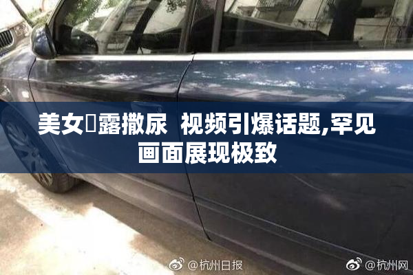 美女祼露撒尿  视频引爆话题,罕见画面展现极致