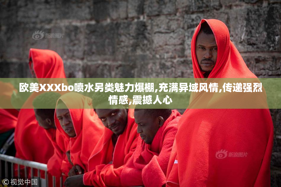欧美XXXbo喷水另类魅力爆棚,充满异域风情,传递强烈情感,震撼人心