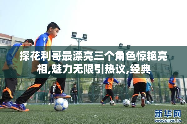 探花利哥最漂亮三个角色惊艳亮相,魅力无限引热议,经典