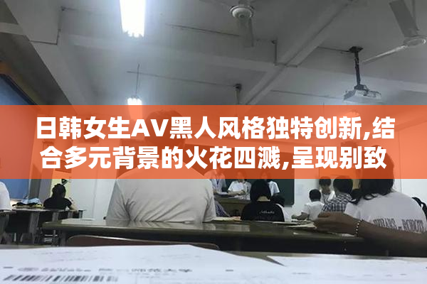 日韩女生AV黑人风格独特创新,结合多元背景的火花四溅,呈现别致