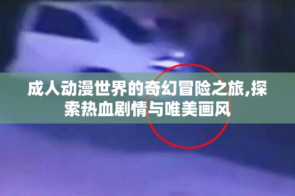 成人动漫世界的奇幻冒险之旅,探索热血剧情与唯美画风
