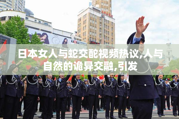 日本女人与蛇交酡视频热议,人与自然的诡异交融,引发