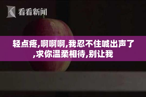 轻点疼,啊啊啊,我忍不住喊出声了,求你温柔相待,别让我