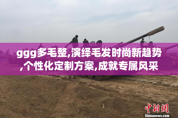 ggg多毛整,演绎毛发时尚新趋势,个性化定制方案,成就专属风采