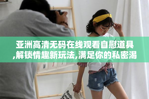 亚洲高清无码在线观看自慰道具,解锁情趣新玩法,满足你的私密渴望