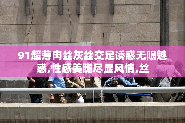 91超薄肉丝灰丝交足诱惑无限魅惑,性感美腿尽显风情,丝