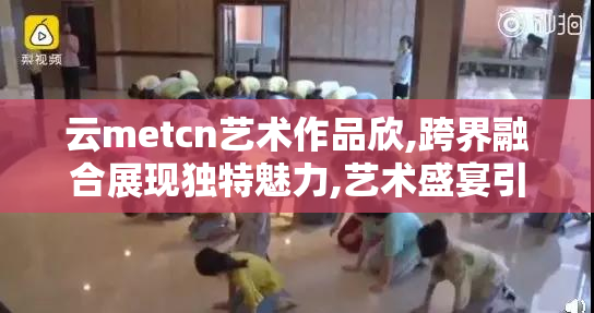 云metcn艺术作品欣,跨界融合展现独特魅力,艺术盛宴引
