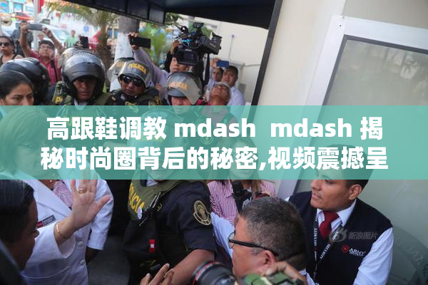 高跟鞋调教 mdash  mdash 揭秘时尚圈背后的秘密,视频震撼呈现VK