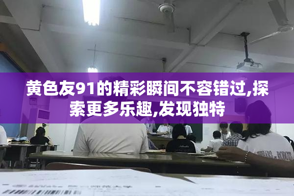 黄色友91的精彩瞬间不容错过,探索更多乐趣,发现独特