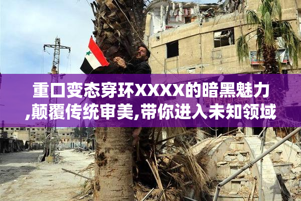 重口变态穿环XXXX的暗黑魅力,颠覆传统审美,带你进入未知领域