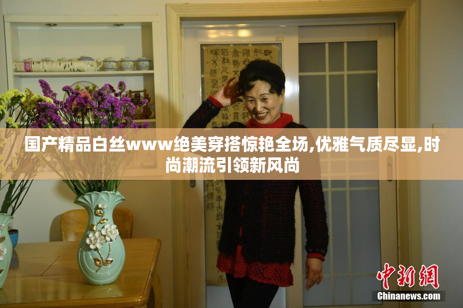 国产精品白丝www绝美穿搭惊艳全场,优雅气质尽显,时尚潮流引领新风尚