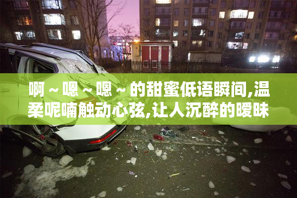 啊～嗯～嗯～的甜蜜低语瞬间,温柔呢喃触动心弦,让人沉醉的暧昧气息