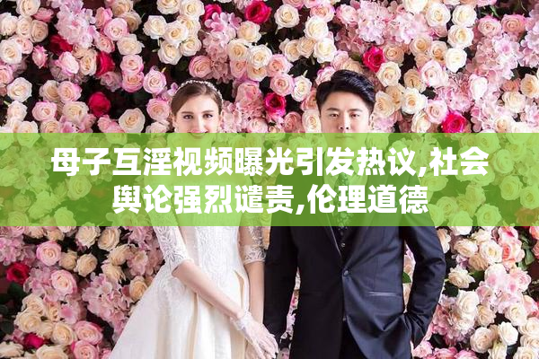 母子互淫视频曝光引发热议,社会舆论强烈谴责,伦理道德