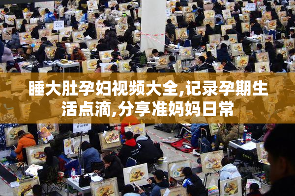 睡大肚孕妇视频大全,记录孕期生活点滴,分享准妈妈日常