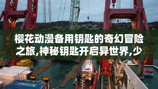 樱花动漫备用钥匙的奇幻冒险之旅,神秘钥匙开启异世界,少女踏上