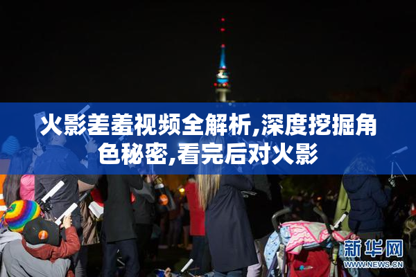 火影差羞视频全解析,深度挖掘角色秘密,看完后对火影