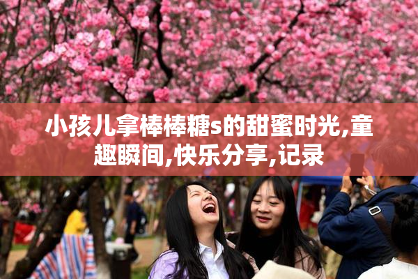 小孩儿拿棒棒糖s的甜蜜时光,童趣瞬间,快乐分享,记录