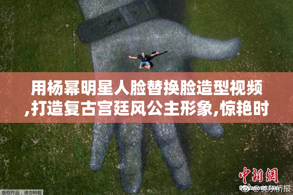 用杨幂明星人脸替换脸造型视频,打造复古宫廷风公主形象,惊艳时光