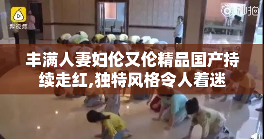 丰满人妻妇伦又伦精品国产持续走红,独特风格令人着迷