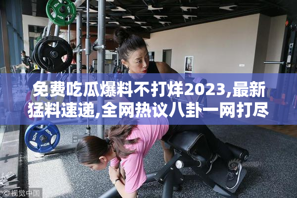 免费吃瓜爆料不打烊2023,最新猛料速递,全网热议八卦一网打尽