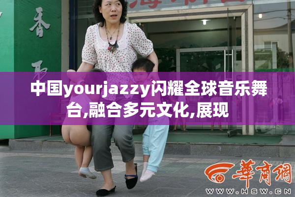 中国yourjazzy闪耀全球音乐舞台,融合多元文化,展现