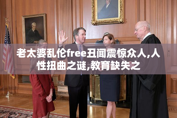 老太婆乱伦free丑闻震惊众人,人性扭曲之谜,教育缺失之