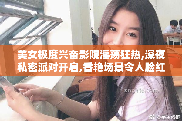 美女极度兴奋影院淫荡狂热,深夜私密派对开启,香艳场景令人脸红