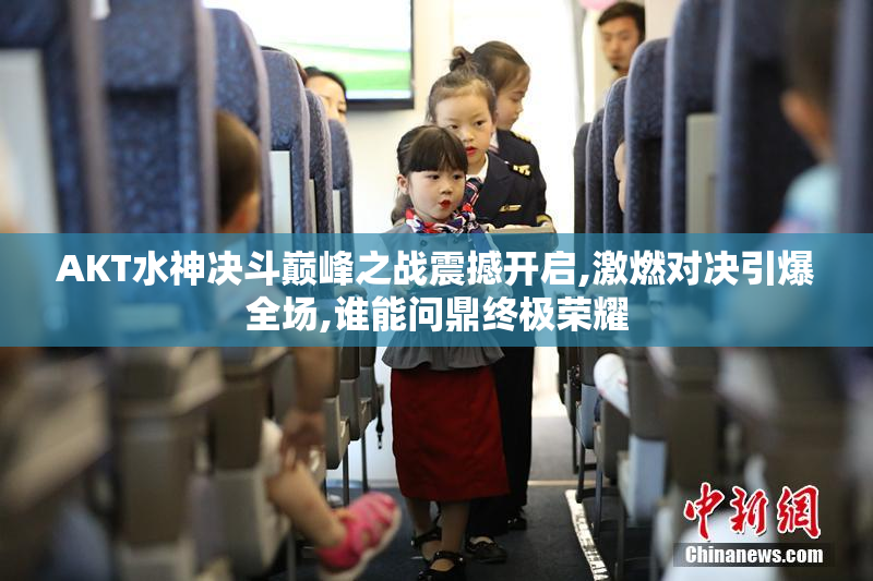 AKT水神决斗巅峰之战震撼开启,激燃对决引爆全场,谁能问鼎终极荣耀